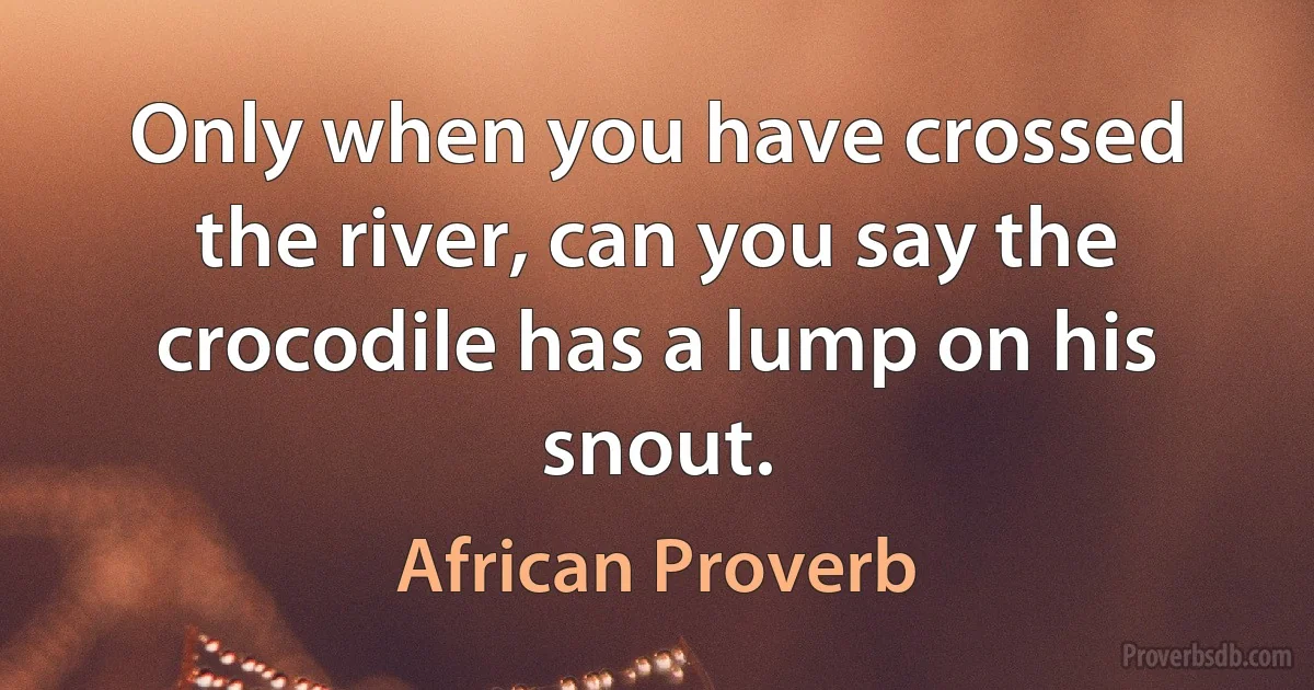 Only when you have crossed the river, can you say the crocodile has a lump on his snout. (African Proverb)