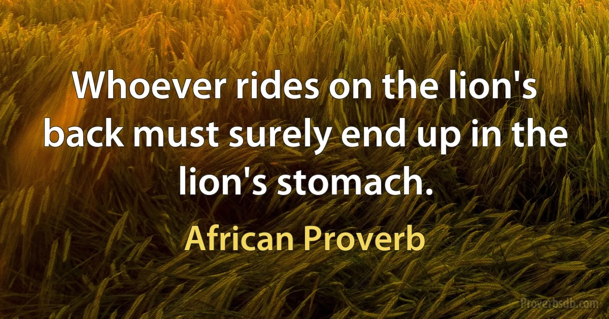 Whoever rides on the lion's back must surely end up in the lion's stomach. (African Proverb)