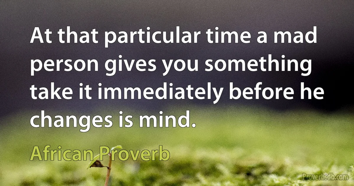 At that particular time a mad person gives you something take it immediately before he changes is mind. (African Proverb)