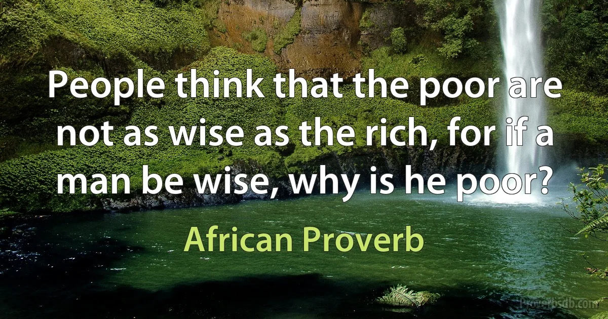 People think that the poor are not as wise as the rich, for if a man be wise, why is he poor? (African Proverb)