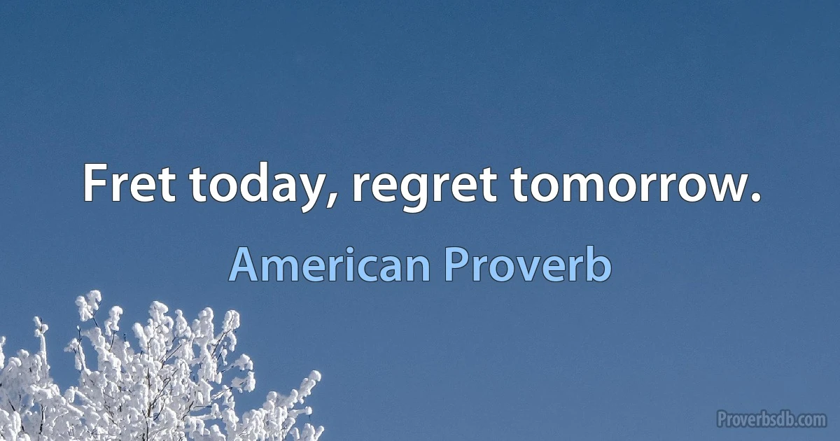 Fret today, regret tomorrow. (American Proverb)