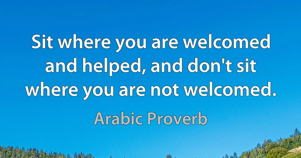 Sit where you are welcomed and helped, and don't sit where you are not welcomed. (Arabic Proverb)