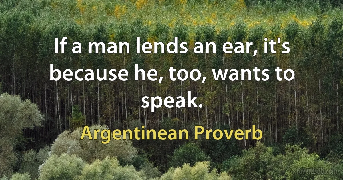 If a man lends an ear, it's because he, too, wants to speak. (Argentinean Proverb)