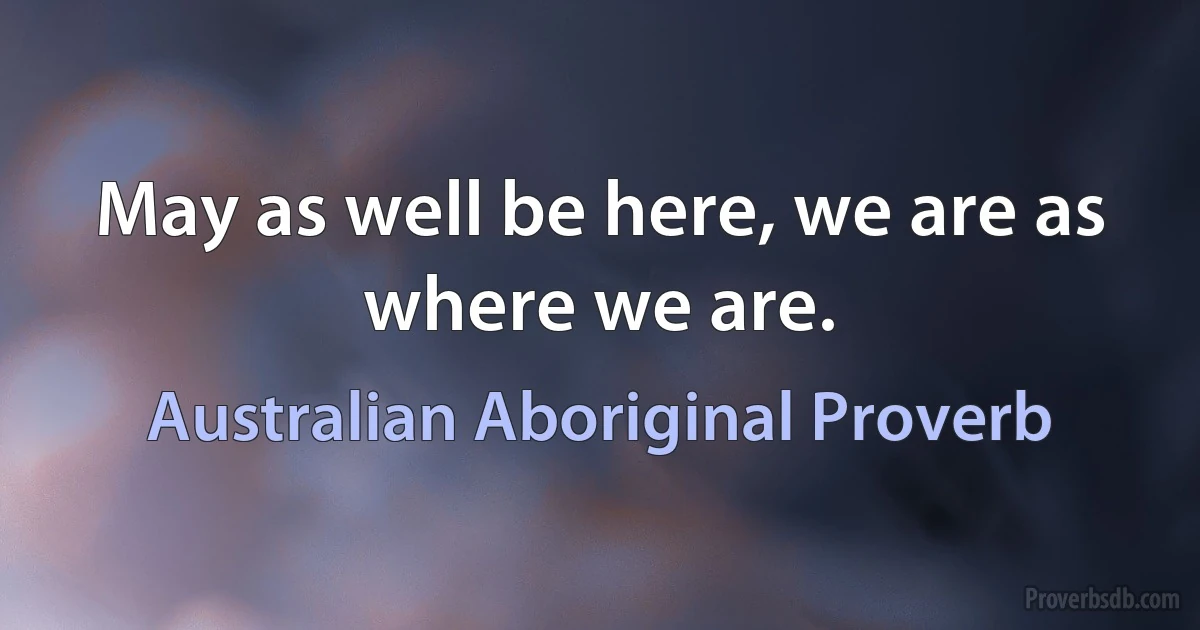 May as well be here, we are as where we are. (Australian Aboriginal Proverb)