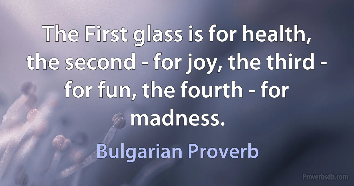 The First glass is for health, the second - for joy, the third - for fun, the fourth - for madness. (Bulgarian Proverb)