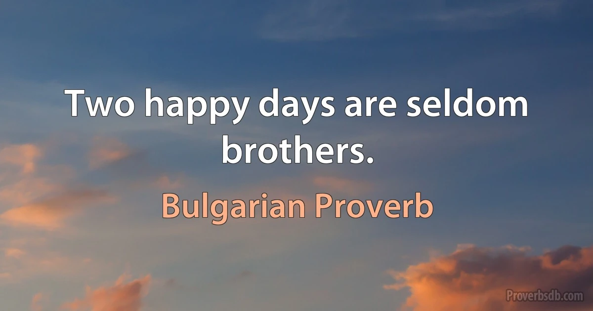 Two happy days are seldom brothers. (Bulgarian Proverb)