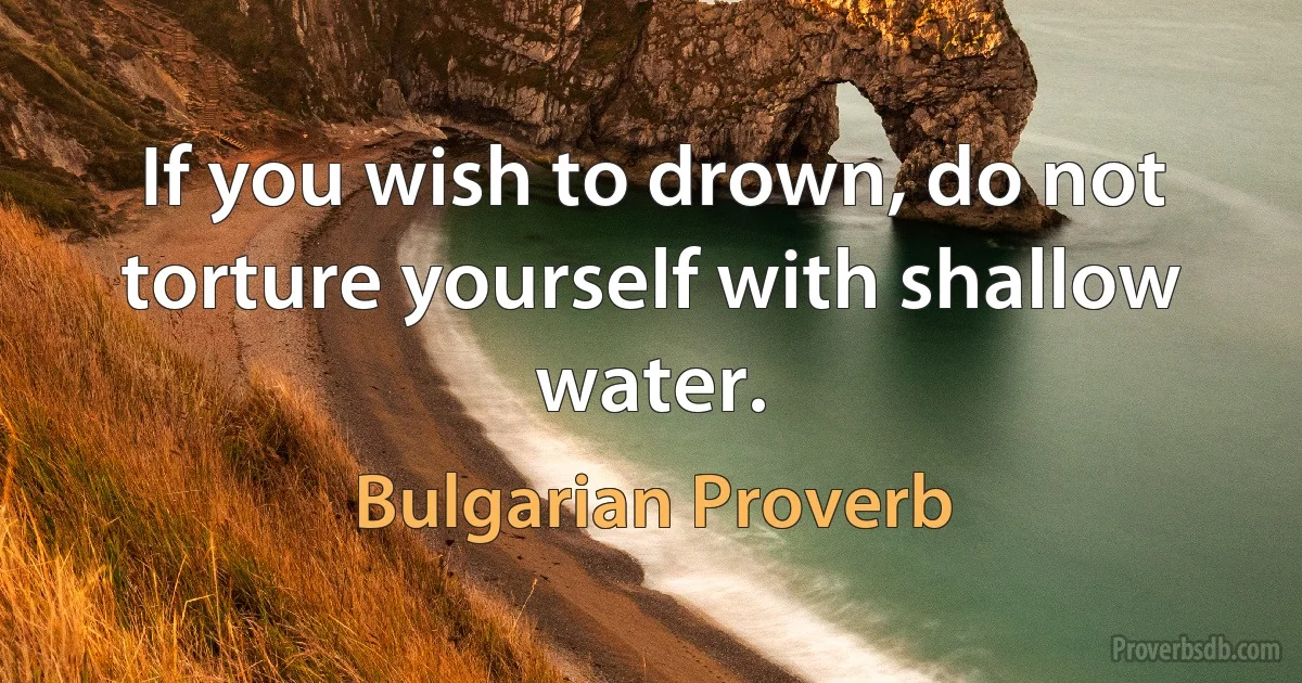 If you wish to drown, do not torture yourself with shallow water. (Bulgarian Proverb)