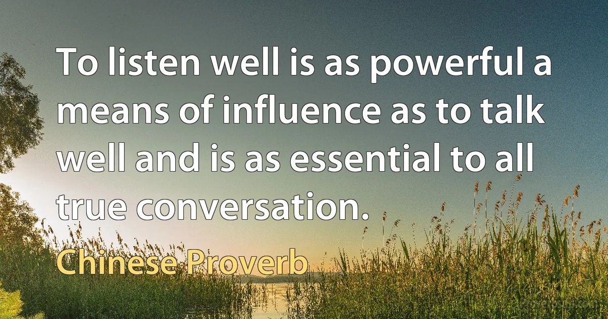 To listen well is as powerful a means of influence as to talk well and is as essential to all true conversation. (Chinese Proverb)