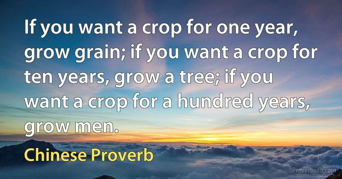 If you want a crop for one year, grow grain; if you want a crop for ten years, grow a tree; if you want a crop for a hundred years, grow men. (Chinese Proverb)