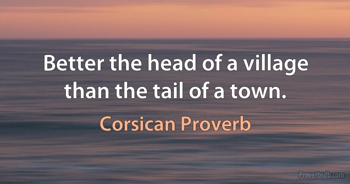 Better the head of a village than the tail of a town. (Corsican Proverb)