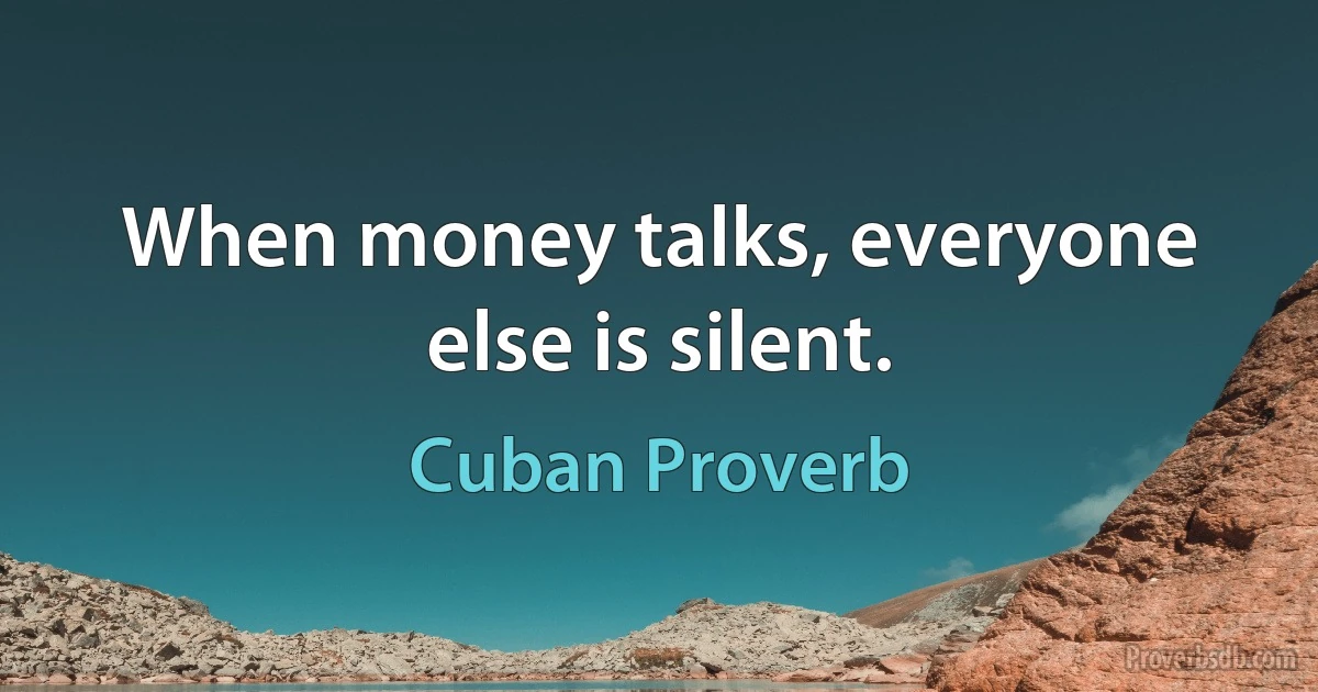 When money talks, everyone else is silent. (Cuban Proverb)