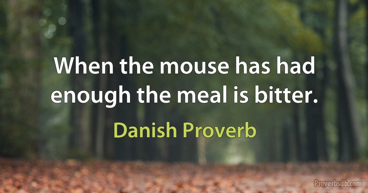 When the mouse has had enough the meal is bitter. (Danish Proverb)