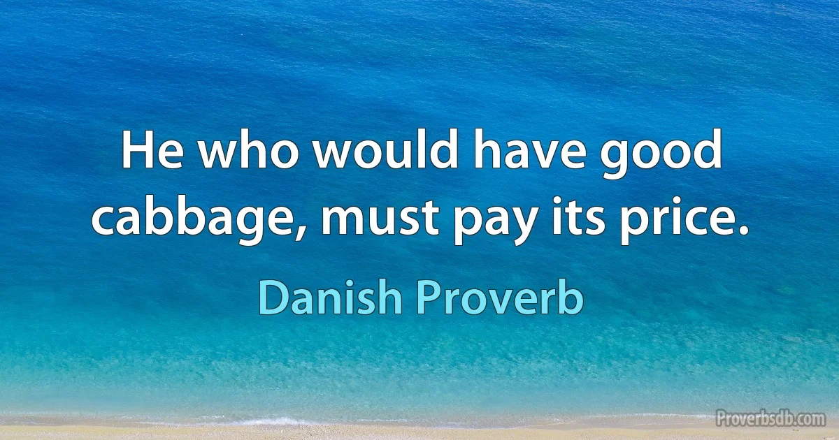 He who would have good cabbage, must pay its price. (Danish Proverb)