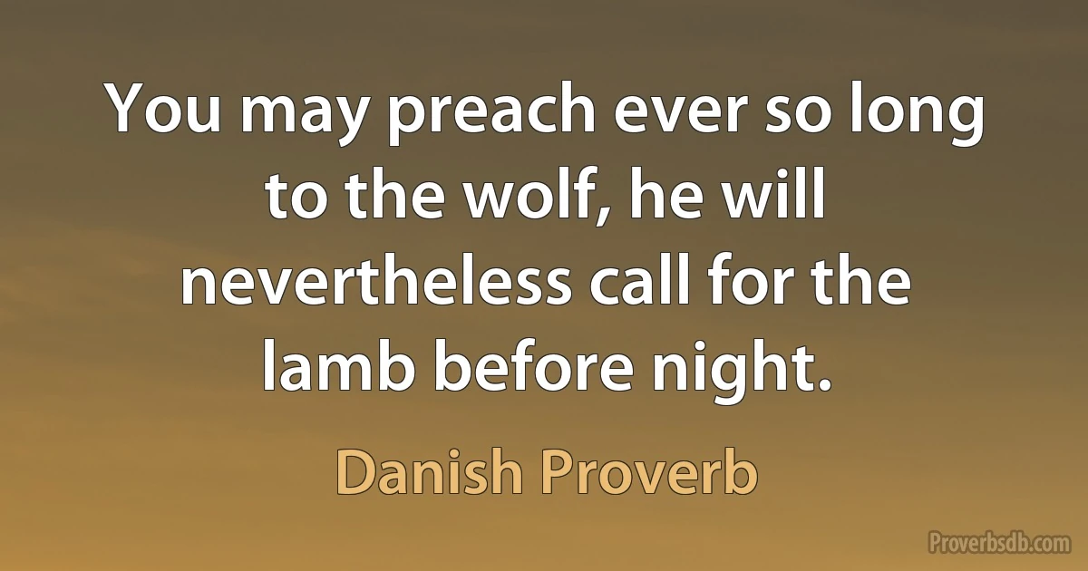 You may preach ever so long to the wolf, he will nevertheless call for the lamb before night. (Danish Proverb)