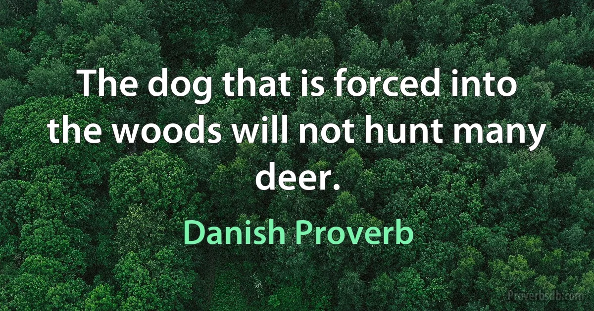 The dog that is forced into the woods will not hunt many deer. (Danish Proverb)