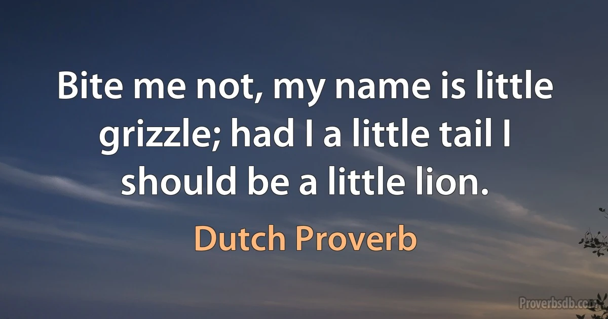 Bite me not, my name is little grizzle; had I a little tail I should be a little lion. (Dutch Proverb)