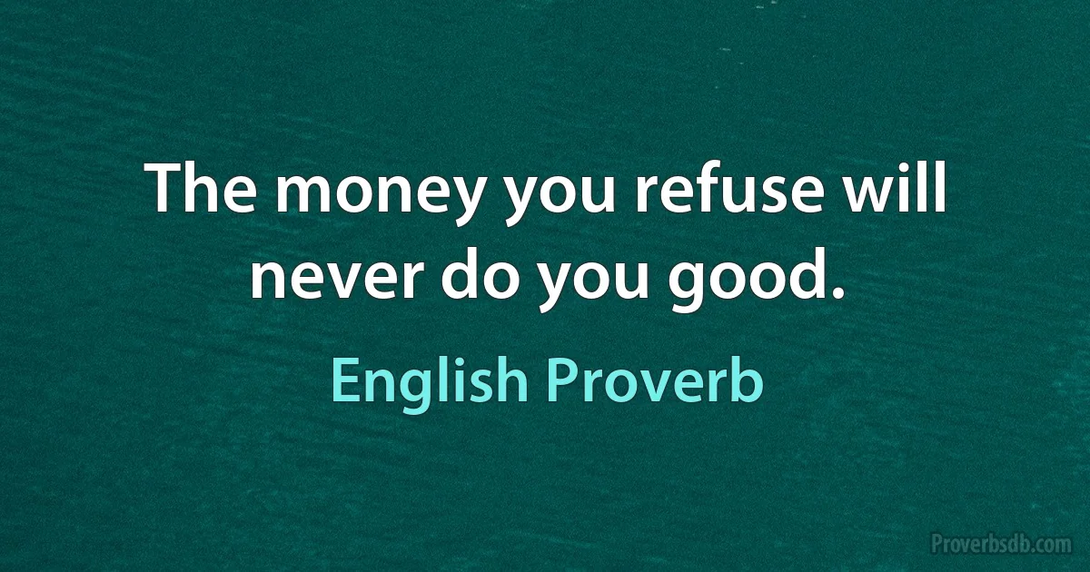 The money you refuse will never do you good. (English Proverb)