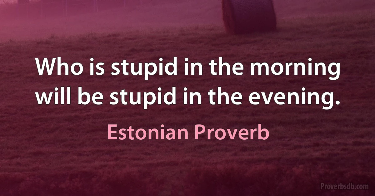 Who is stupid in the morning will be stupid in the evening. (Estonian Proverb)