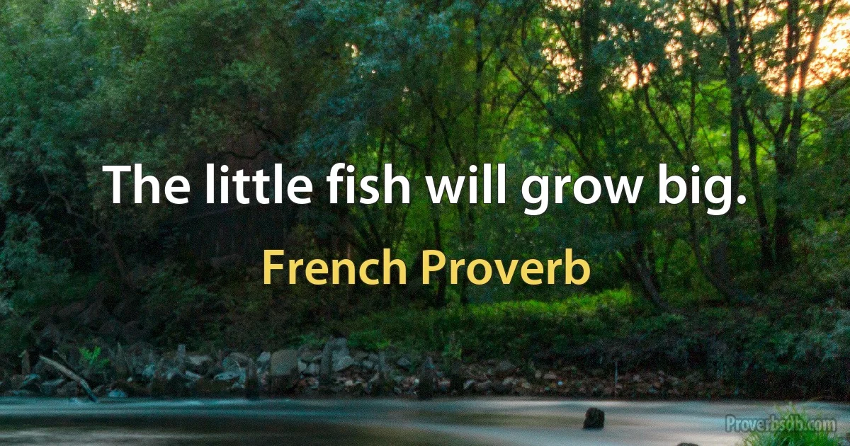 The little fish will grow big. (French Proverb)