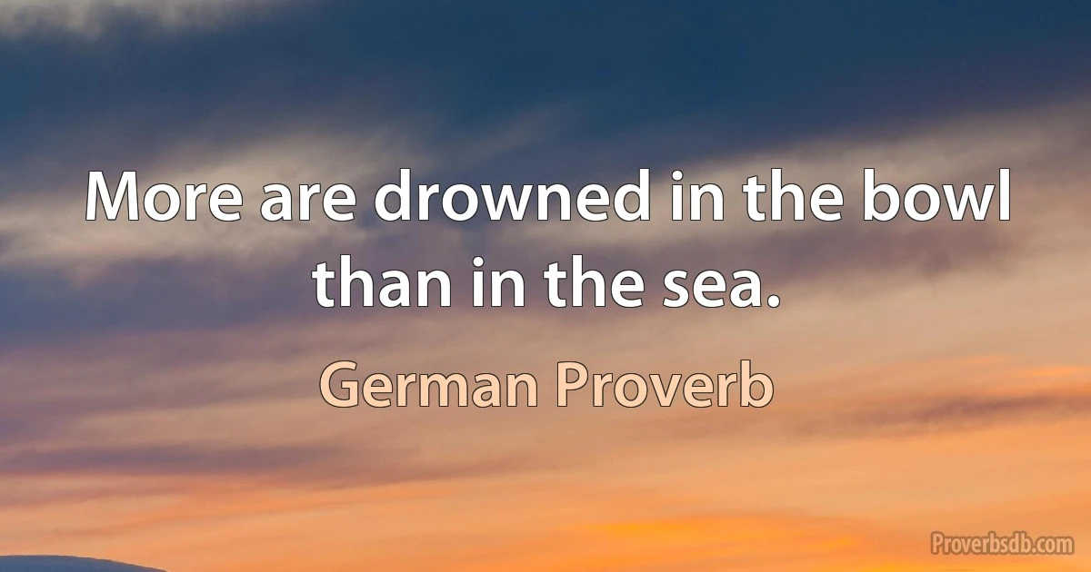 More are drowned in the bowl than in the sea. (German Proverb)