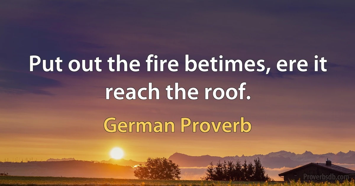 Put out the fire betimes, ere it reach the roof. (German Proverb)