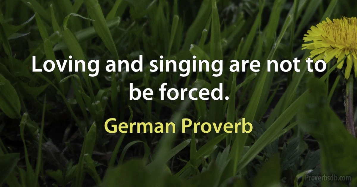 Loving and singing are not to be forced. (German Proverb)