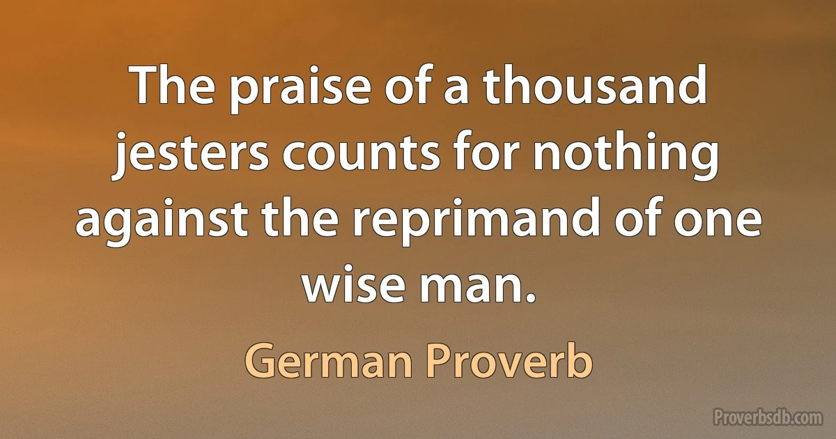 The praise of a thousand jesters counts for nothing against the reprimand of one wise man. (German Proverb)