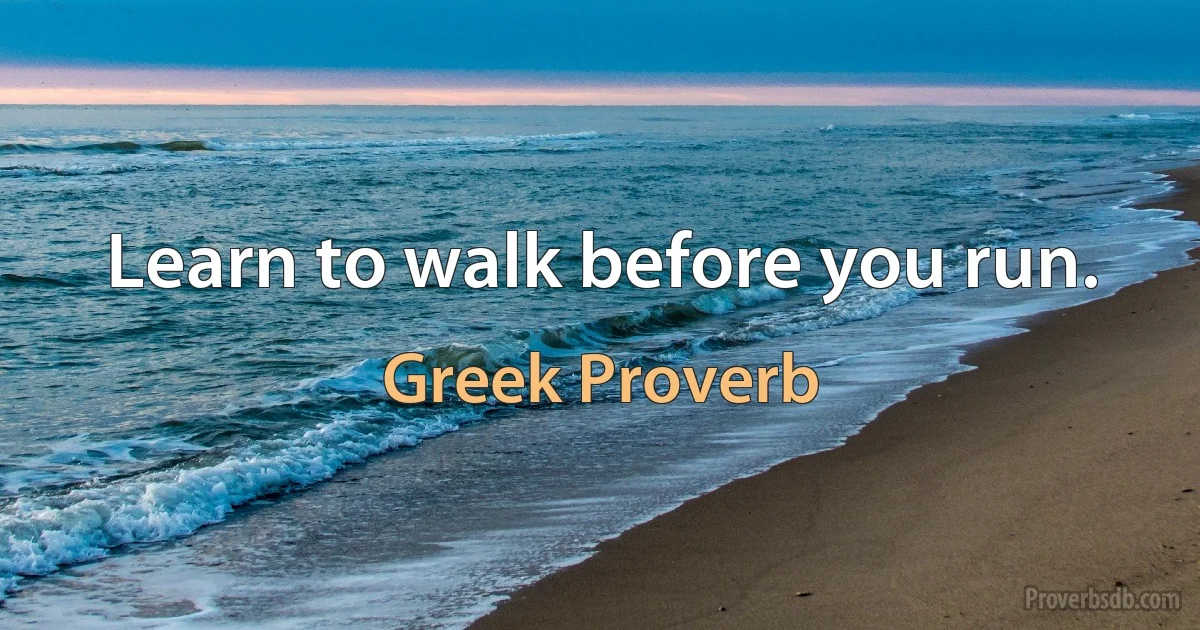 Learn to walk before you run. (Greek Proverb)