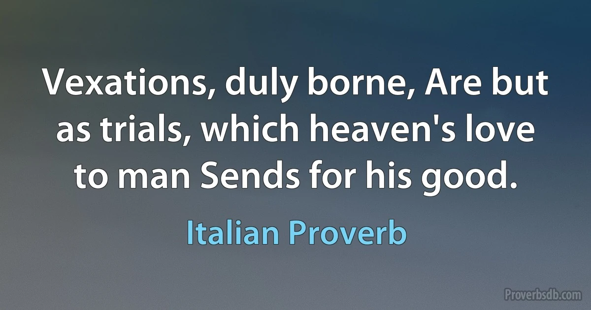 Vexations, duly borne, Are but as trials, which heaven's love to man Sends for his good. (Italian Proverb)