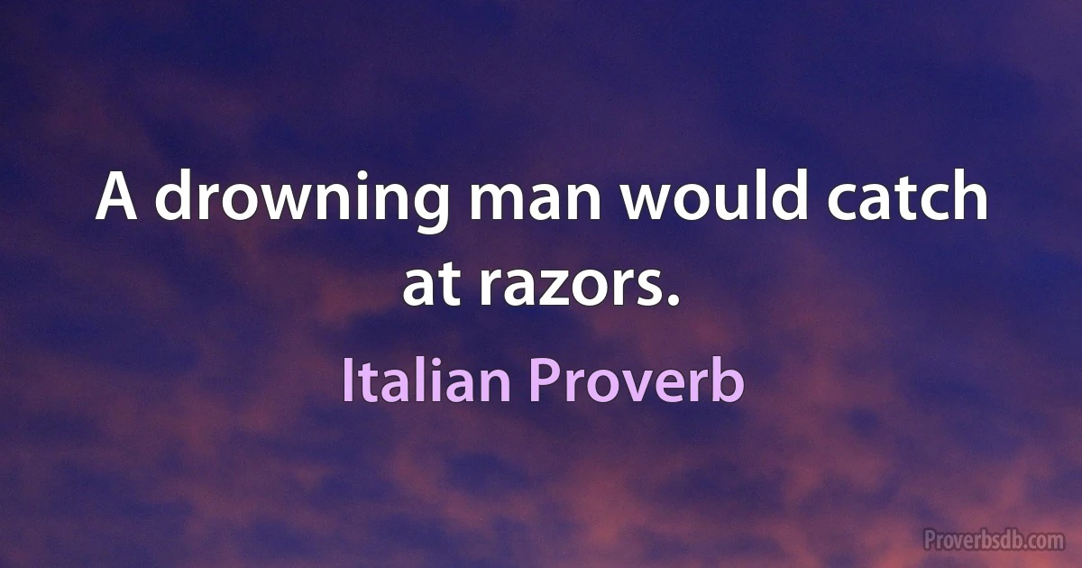 A drowning man would catch at razors. (Italian Proverb)