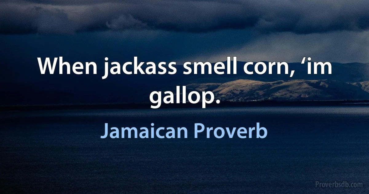 When jackass smell corn, ‘im gallop. (Jamaican Proverb)