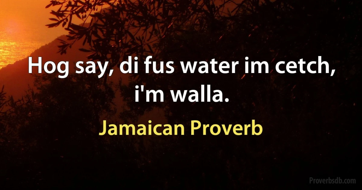 Hog say, di fus water im cetch, i'm walla. (Jamaican Proverb)