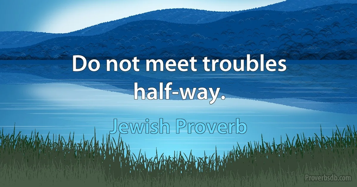 Do not meet troubles half-way. (Jewish Proverb)