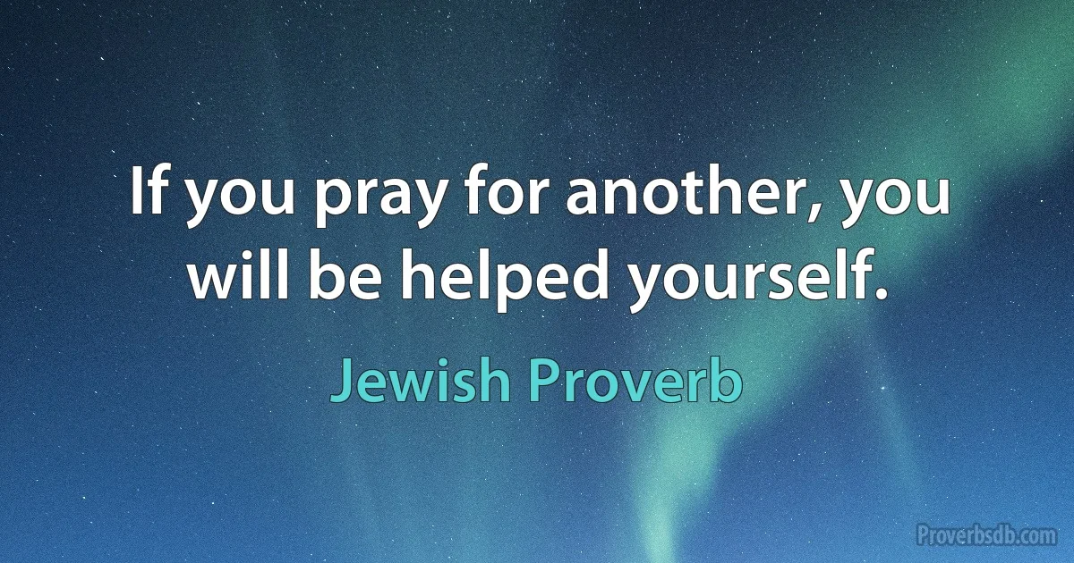 If you pray for another, you will be helped yourself. (Jewish Proverb)