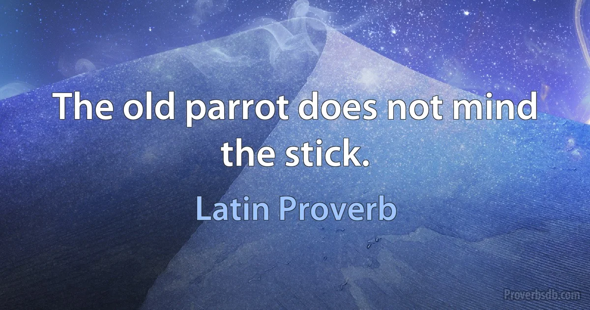 The old parrot does not mind the stick. (Latin Proverb)