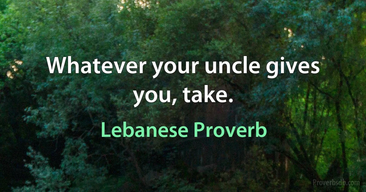 Whatever your uncle gives you, take. (Lebanese Proverb)