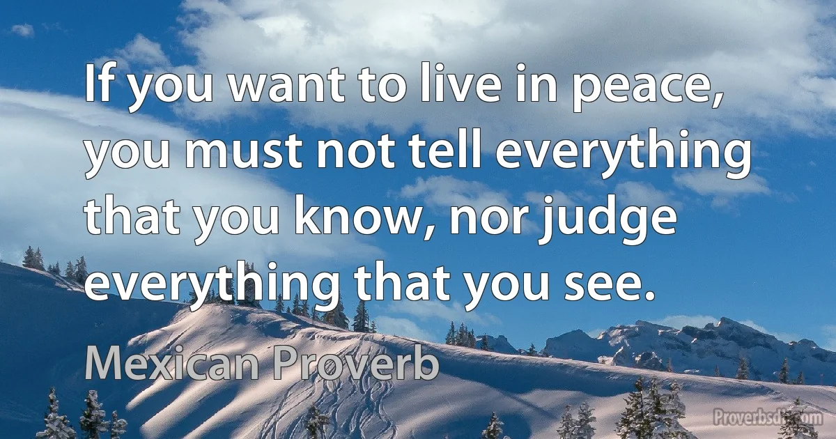 If you want to live in peace, you must not tell everything that you know, nor judge everything that you see. (Mexican Proverb)