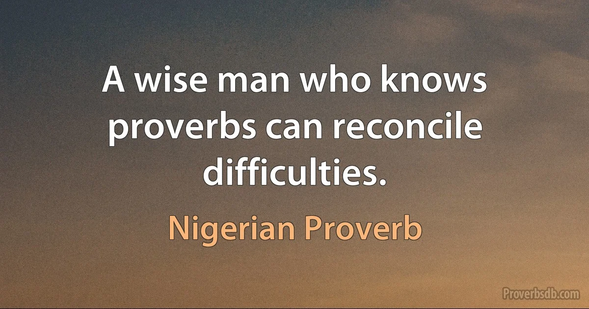 A wise man who knows proverbs can reconcile difficulties. (Nigerian Proverb)