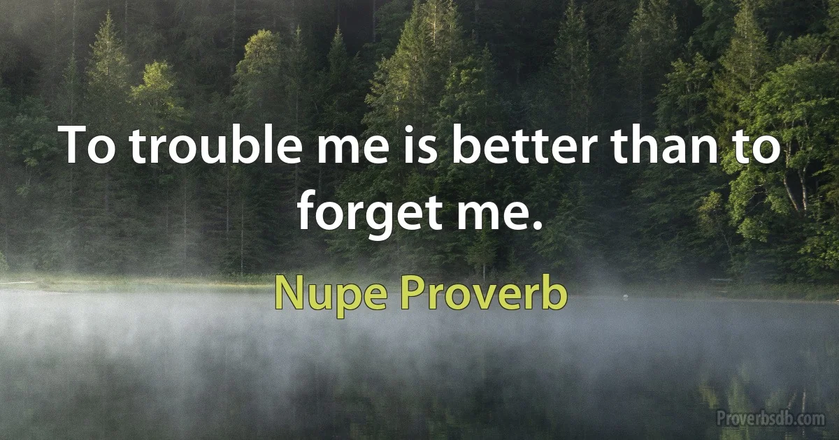 To trouble me is better than to forget me. (Nupe Proverb)