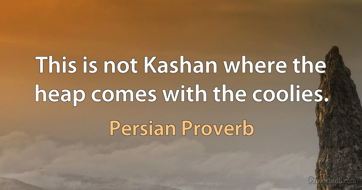 This is not Kashan where the heap comes with the coolies. (Persian Proverb)