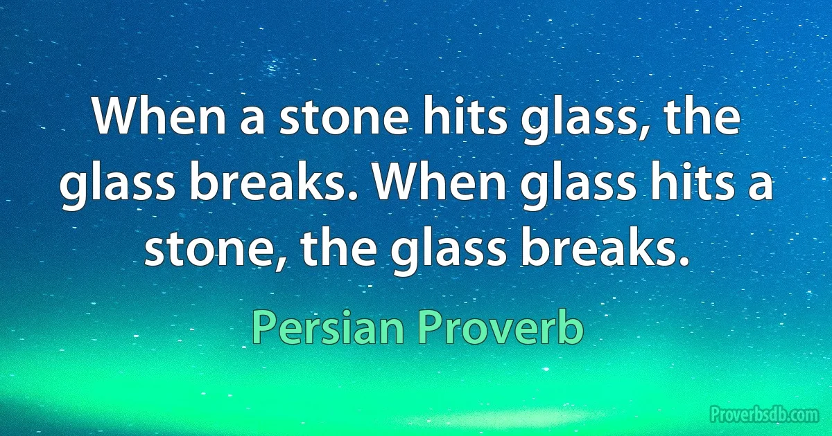 When a stone hits glass, the glass breaks. When glass hits a stone, the glass breaks. (Persian Proverb)