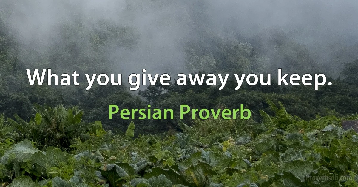 What you give away you keep. (Persian Proverb)