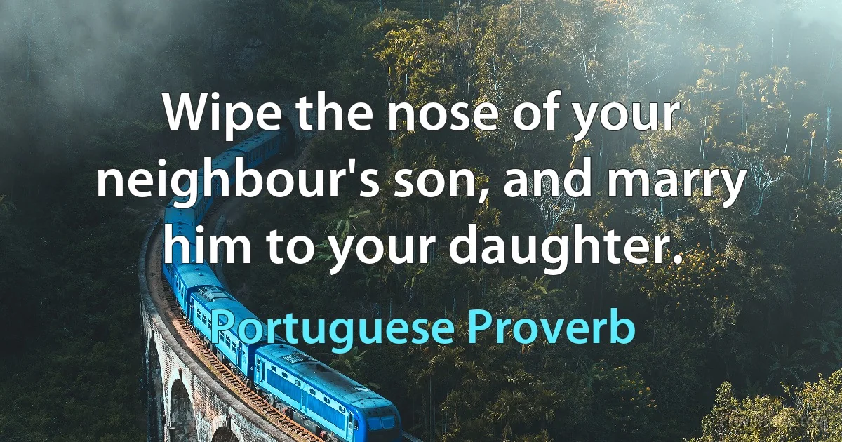 Wipe the nose of your neighbour's son, and marry him to your daughter. (Portuguese Proverb)