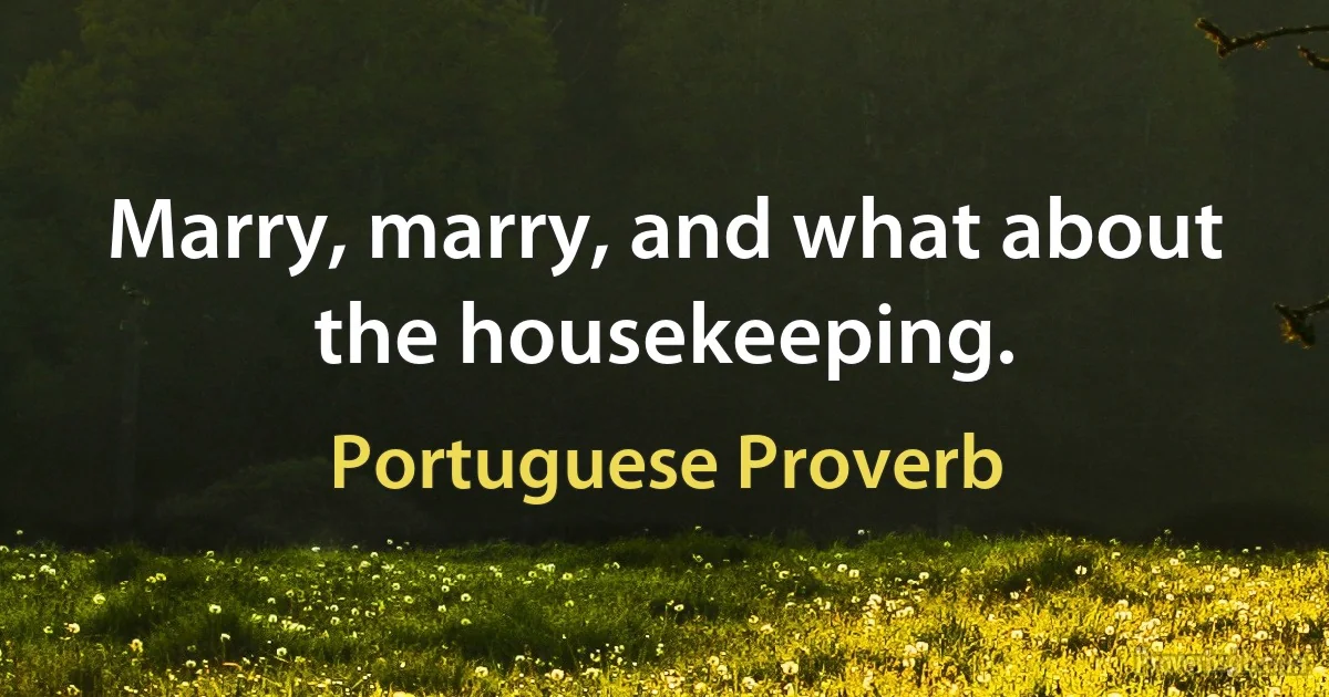 Marry, marry, and what about the housekeeping. (Portuguese Proverb)