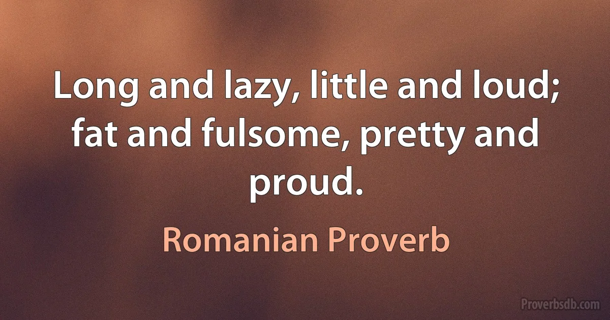 Long and lazy, little and loud; fat and fulsome, pretty and proud. (Romanian Proverb)