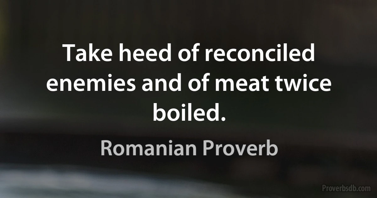 Take heed of reconciled enemies and of meat twice boiled. (Romanian Proverb)