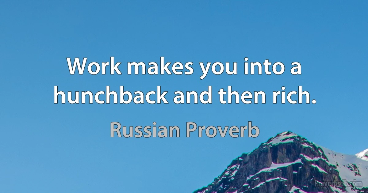 Work makes you into a hunchback and then rich. (Russian Proverb)