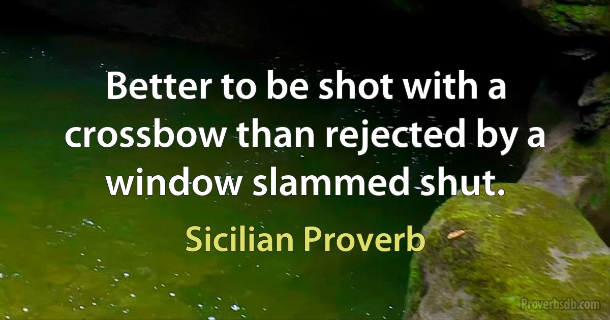 Better to be shot with a crossbow than rejected by a window slammed shut. (Sicilian Proverb)