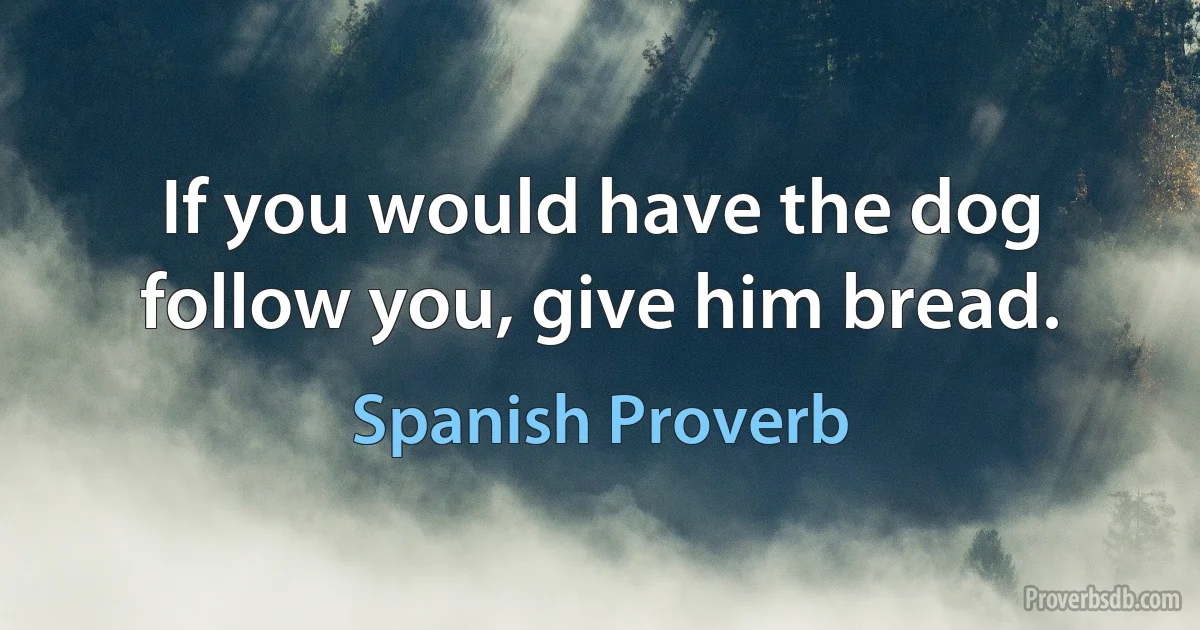 If you would have the dog follow you, give him bread. (Spanish Proverb)