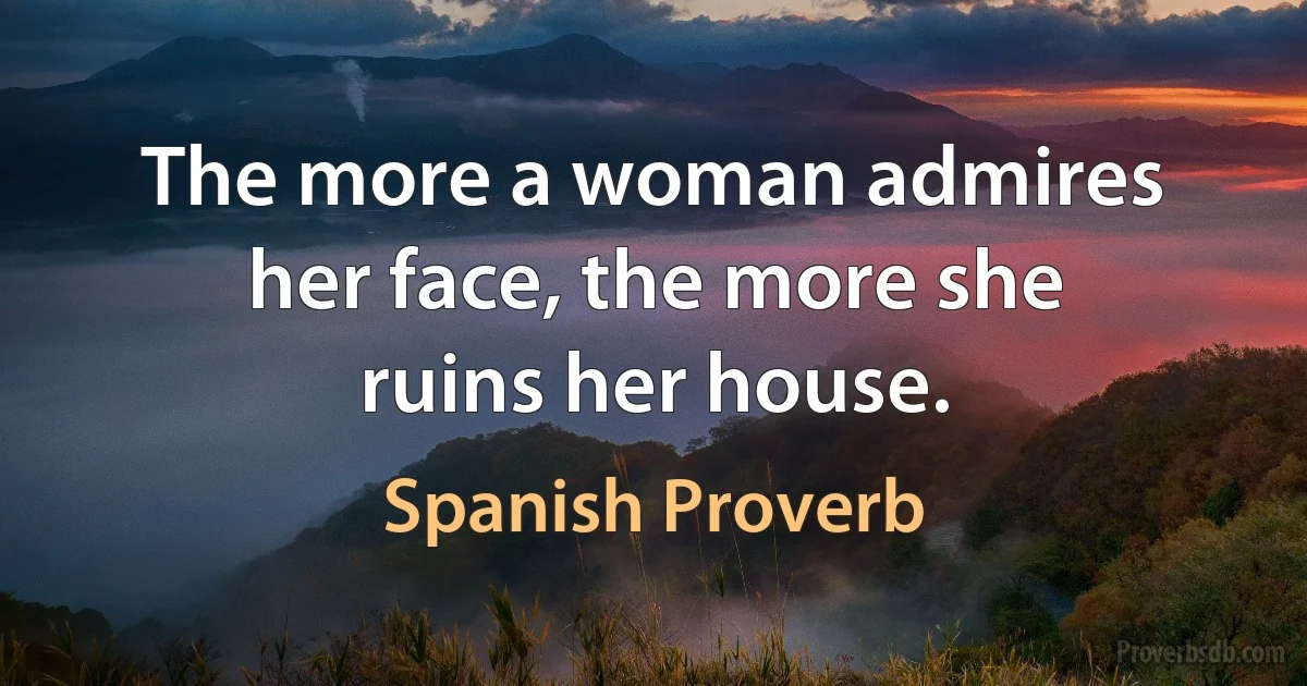 The more a woman admires her face, the more she ruins her house. (Spanish Proverb)